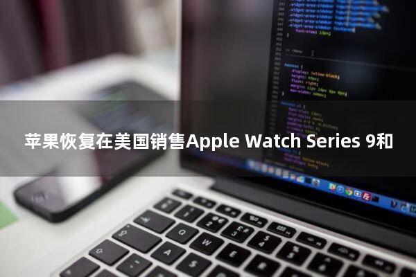 苹果恢复在美国销售Apple Watch Series 9和Ultra 2